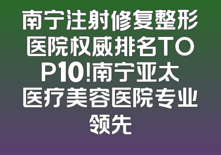 南宁注射修复整形医院权威排名TOP10！南宁亚太医疗美容医院专业领先