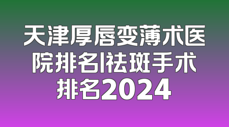 天津厚唇变薄术医院排名丨祛斑手术排名2024