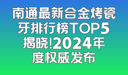 南通最新合金烤瓷牙排行榜TOP5揭晓！2024年度权威发布