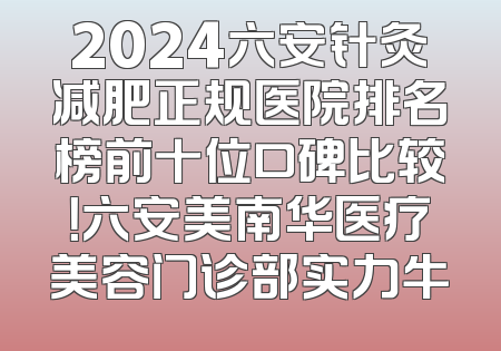 2024六安针灸减肥正规医院排名榜前十位口碑比较！六安美南华医疗美容门诊部实力牛