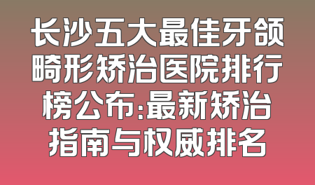 长沙五大最佳牙颌畸形矫治医院排行榜公布：最新矫治指南与权威排名