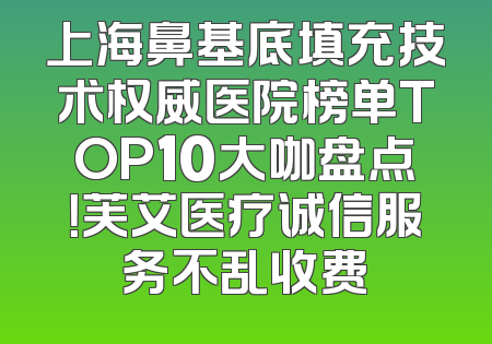 上海鼻基底填充技术权威医院榜单TOP10大咖盘点！芙艾医疗诚信服务不乱收费