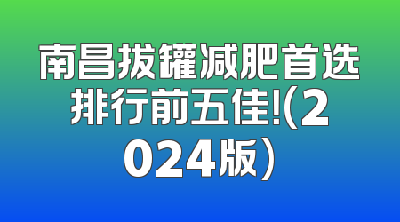 南昌拔罐减肥首选排行前五佳！(2024版)