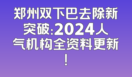 郑州双下巴去除新突破：2024人气机构全资料更新！
