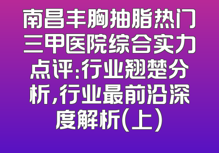 南昌丰胸抽脂热门三甲医院综合实力点评：行业翘楚分析，行业最前沿深度解析（上）