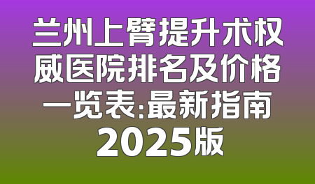 兰州上臂提升术权威医院排名及价格一览表：最新指南 2025版