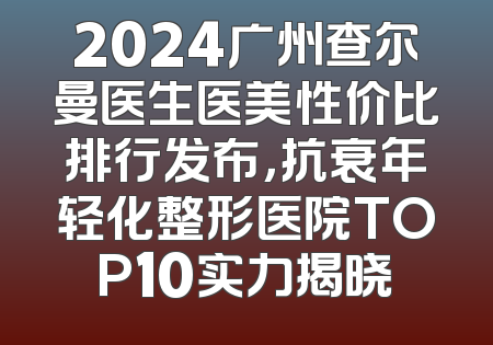 2024广州查尔曼医生医美性价比排行发布，抗衰年轻化整形医院TOP10实力揭晓