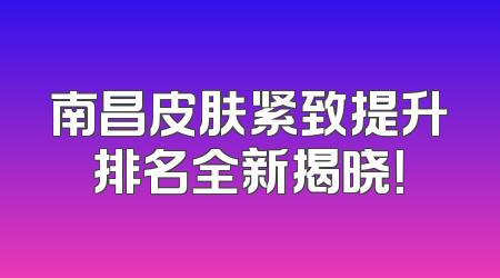 南昌皮肤紧致提升排名全新揭晓！