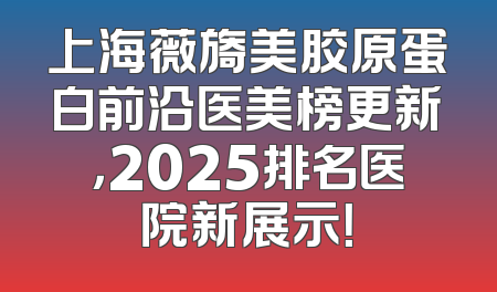 上海薇旖美胶原蛋白前沿医美榜更新，2025排名医院新展示！