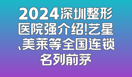 2024深圳整形医院强介绍！艺星、美莱等全国连锁名列前茅