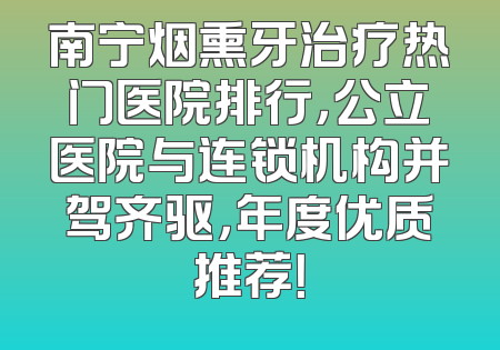 南宁烟熏牙治疗热门医院排行，公立医院与连锁机构并驾齐驱，年度优质推荐！