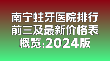 南宁蛀牙医院排行前三及最新价格表概览：2024版