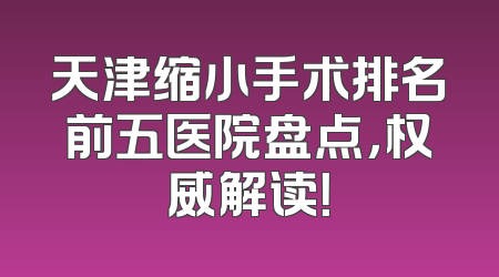 天津缩小手术排名前五医院盘点，权威解读！
