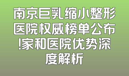 南京巨乳缩小整形医院权威榜单公布！家和医院优势深度解析