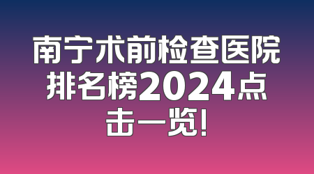 南宁术前检查医院排名榜2024点击一览!