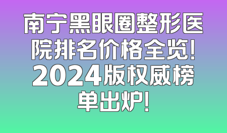 南宁黑眼圈整形医院排名价格全览！2024版权威榜单出炉！