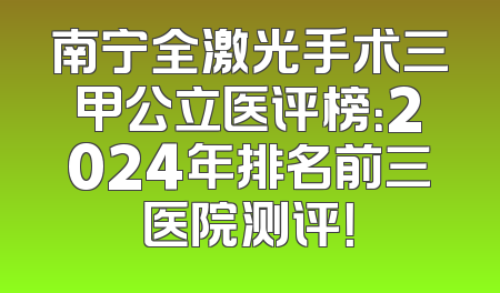 南宁全激光手术三甲公立医评榜：2024年排名前三医院测评！
