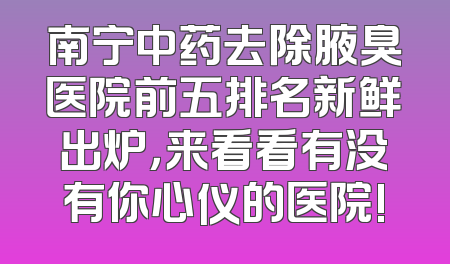 南宁中药去除腋臭医院前五排名新鲜出炉，来看看有没有你心仪的医院!