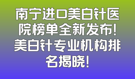 南宁进口美白针医院榜单全新发布！美白针专业机构排名揭晓！