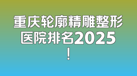 重庆轮廓精雕整形医院排名2025！