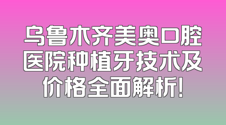 乌鲁木齐美奥口腔医院种植牙技术及价格全面解析！