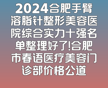 2024合肥手臂溶脂针整形美容医院综合实力十强名单整理好了！合肥市春语医疗美容门诊部价格公道