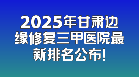 2025年甘肃边缘修复三甲医院最新排名公布！