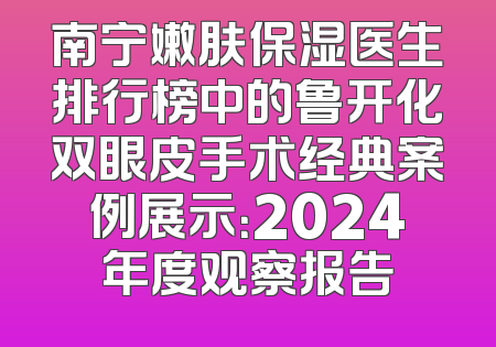 南宁嫩肤保湿医生排行榜中的鲁开化双眼皮手术经典案例展示：2024年度观察报告