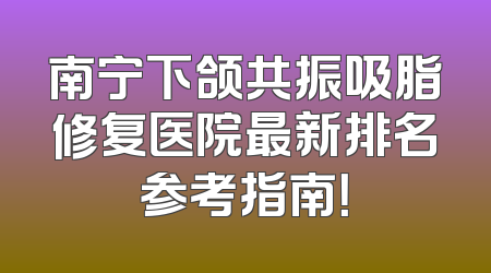 南宁下颌共振吸脂修复医院最新排名参考指南！
