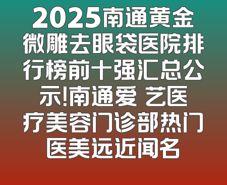 2025南通黄金微雕去眼袋医院排行榜前十强汇总公示！南通爱婍艺医疗美容门诊部热门医美远近闻名