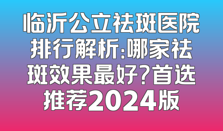 临沂公立祛斑医院排行解析：哪家祛斑效果最好？首选推荐2024版