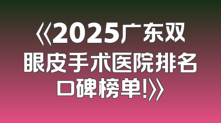 《2025广东双眼皮手术医院排名口碑榜单！》