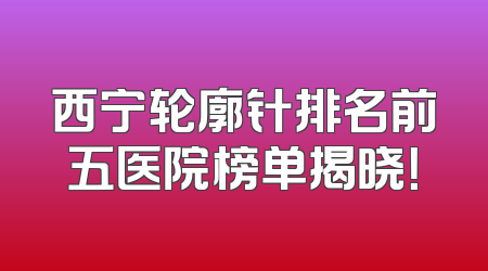 西宁轮廓针排名前五医院榜单揭晓！