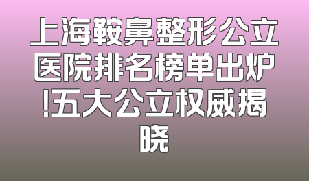 上海鞍鼻整形公立医院排名榜单出炉！五大公立权威揭晓