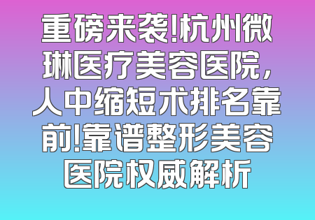 重磅来袭！杭州微琳医疗美容医院，人中缩短术排名靠前！靠谱整形美容医院权威解析
