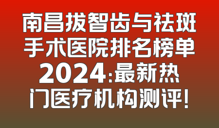 南昌拔智齿与祛斑手术医院排名榜单2024：最新热门医疗机构测评！