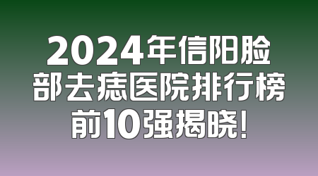 2024年信阳脸部去痣医院排行榜前10强揭晓！