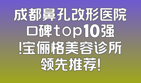 成都鼻孔改形医院口碑top10强！宝俪格美容诊所领先推荐！