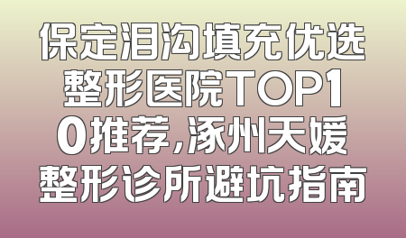 保定泪沟填充优选整形医院TOP10推荐，涿州天媛整形诊所避坑指南
