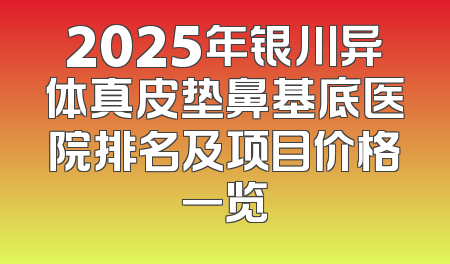 2025年银川异体真皮垫鼻基底医院排名及项目价格一览