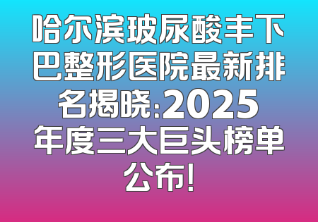 哈尔滨玻尿酸丰下巴整形医院最新排名揭晓：2025年度三大巨头榜单公布！