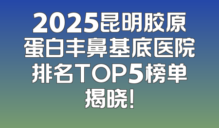 2025昆明胶原蛋白丰鼻基底医院排名TOP5榜单揭晓！