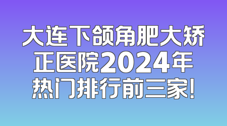 大连下颌角肥大矫正医院2024年热门排行前三家！