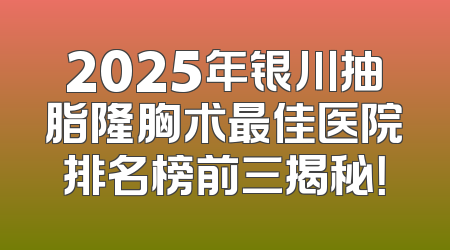 2025年银川抽脂隆胸术最佳医院排名榜前三揭秘！