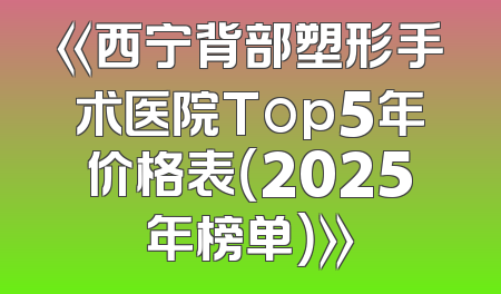 《西宁背部塑形手术医院Top5年价格表（2025年榜单）》