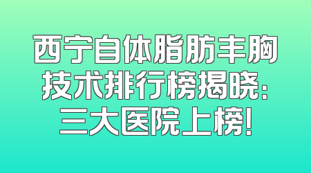 西宁自体脂肪丰胸技术排行榜揭晓：三大医院上榜！