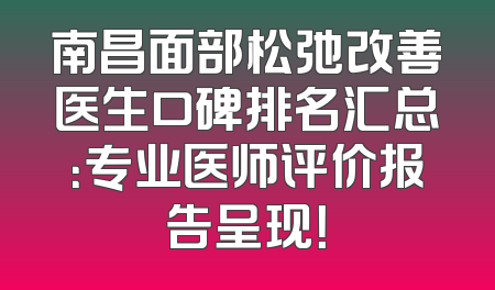 南昌面部松弛改善医生口碑排名汇总：专业医师评价报告呈现！