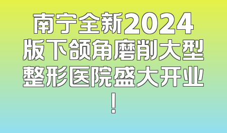 南宁全新2024版下颌角磨削大型整形医院盛大开业！