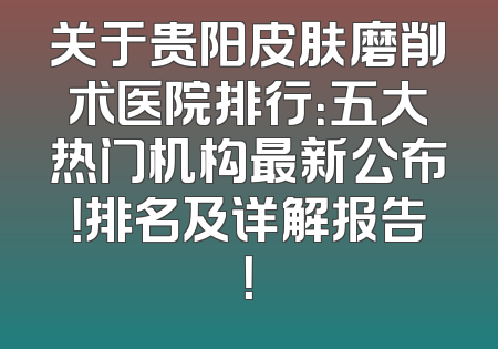 关于贵阳皮肤磨削术医院排行：五大热门机构最新公布！排名及详解报告！