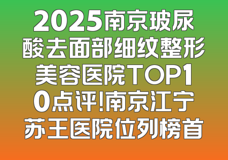 2025南京玻尿酸去面部细纹整形美容医院TOP10点评！南京江宁苏王医院位列榜首